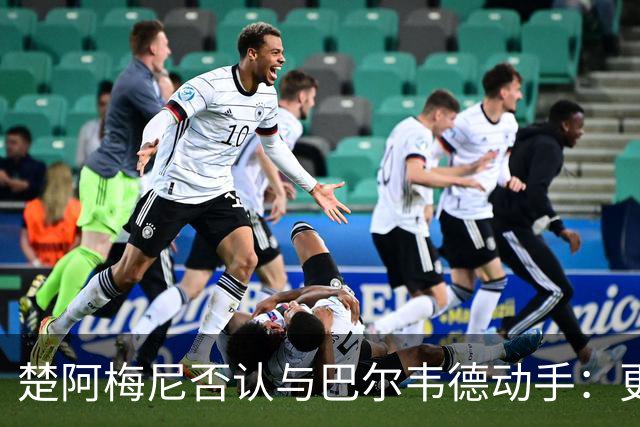 楚阿梅尼否认与巴尔韦德动手：更衣室小摩擦被放大成闹剧